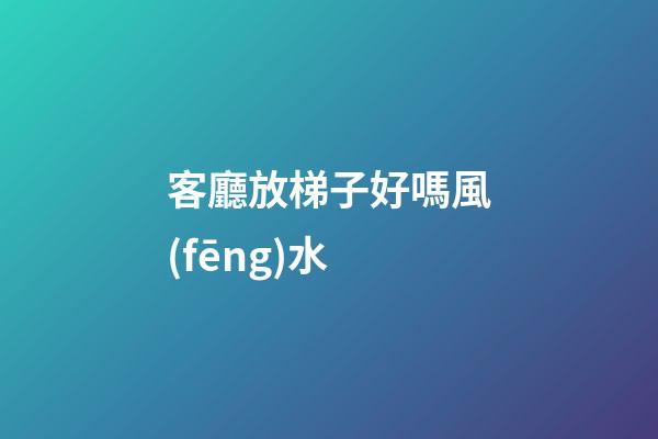 客廳放梯子好嗎風(fēng)水