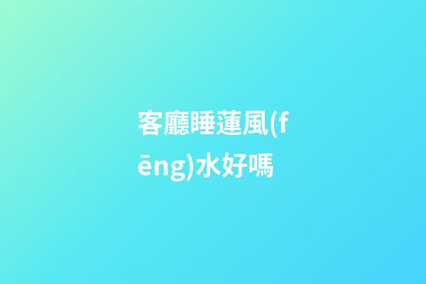客廳睡蓮風(fēng)水好嗎