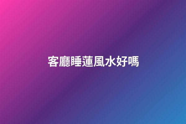 客廳睡蓮風水好嗎