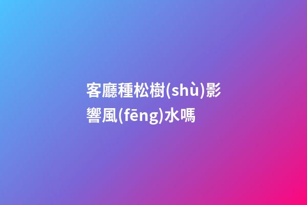 客廳種松樹(shù)影響風(fēng)水嗎