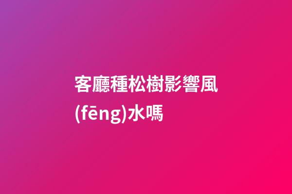 客廳種松樹影響風(fēng)水嗎