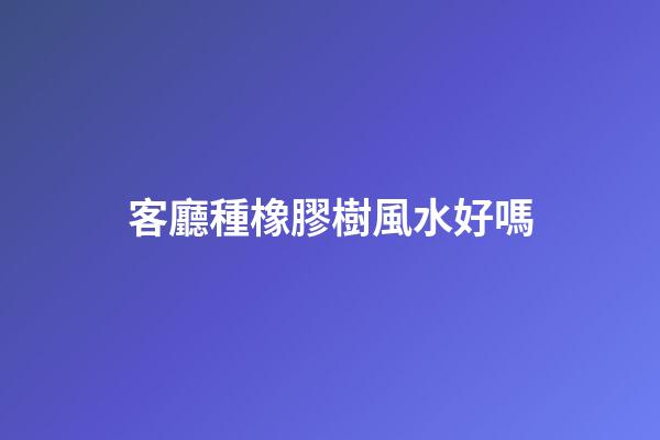 客廳種橡膠樹風水好嗎