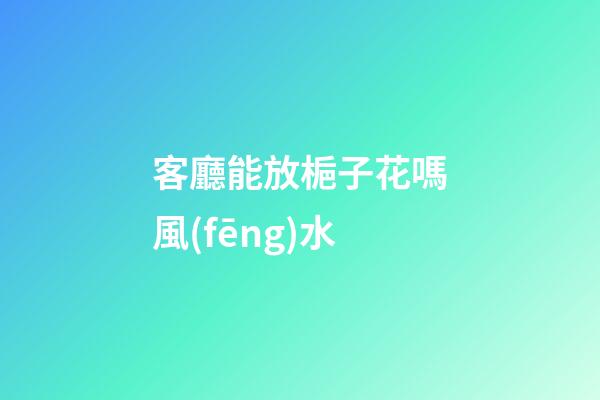 客廳能放梔子花嗎風(fēng)水