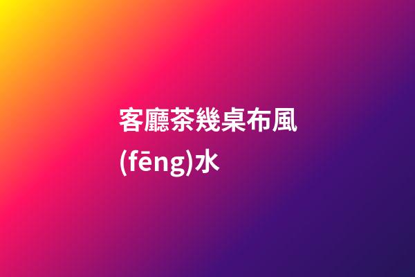 客廳茶幾桌布風(fēng)水