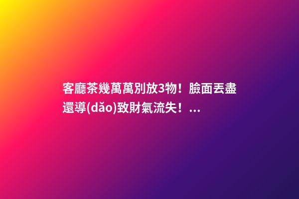 客廳茶幾萬萬別放3物！臉面丟盡還導(dǎo)致財氣流失！馬上扔了吧