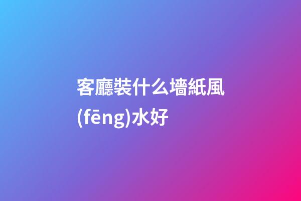 客廳裝什么墻紙風(fēng)水好