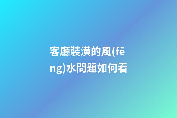 客廳裝潢的風(fēng)水問題如何看