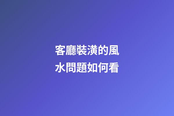 客廳裝潢的風水問題如何看