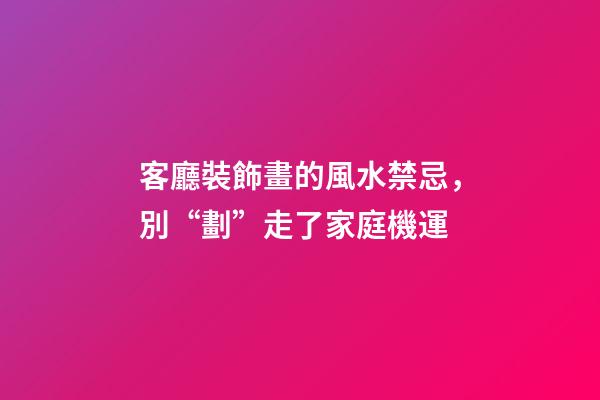 客廳裝飾畫的風水禁忌，別“劃”走了家庭機運