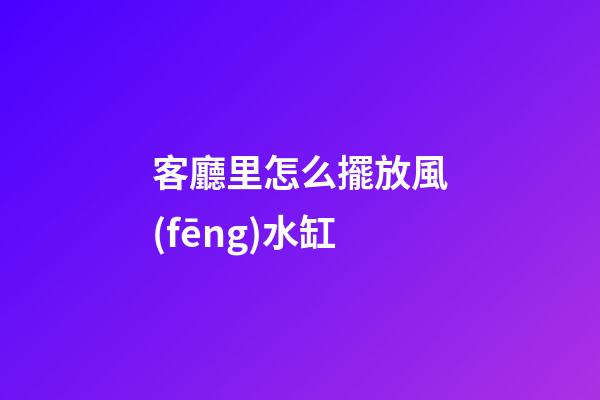 客廳里怎么擺放風(fēng)水缸