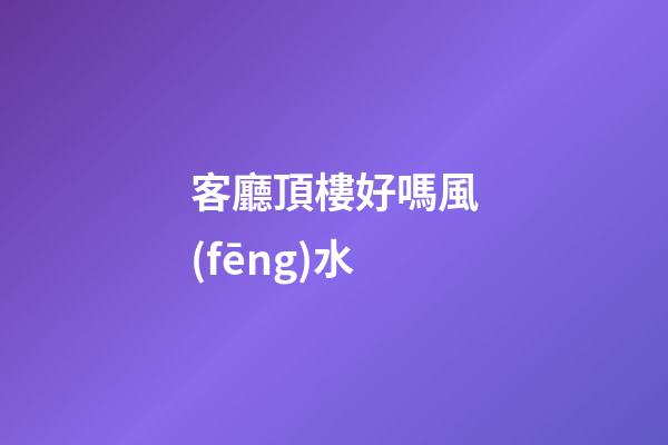 客廳頂樓好嗎風(fēng)水