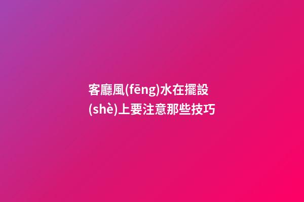 客廳風(fēng)水在擺設(shè)上要注意那些技巧