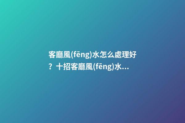 客廳風(fēng)水怎么處理好？十招客廳風(fēng)水的布局方式！
