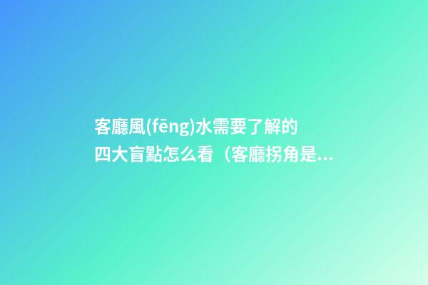 客廳風(fēng)水需要了解的四大盲點怎么看（客廳拐角是否影響風(fēng)水）