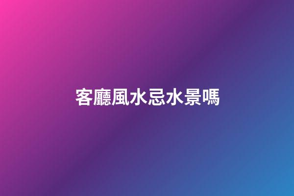 客廳風水忌水景嗎