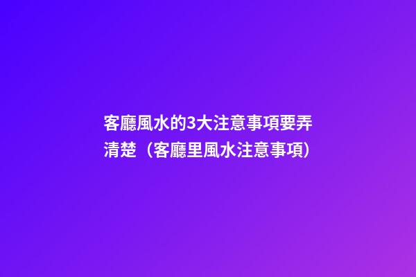 客廳風水的3大注意事項要弄清楚（客廳里風水注意事項）