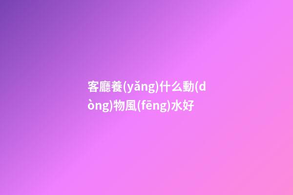 客廳養(yǎng)什么動(dòng)物風(fēng)水好