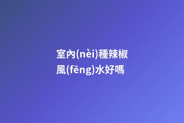 室內(nèi)種辣椒風(fēng)水好嗎