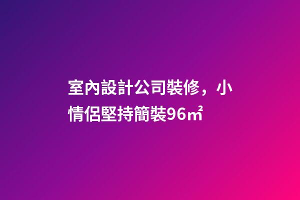 室內設計公司裝修，小情侶堅持簡裝96㎡-第1張-觀點-玄機派