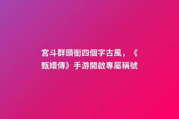 宮斗群頭銜四個字古風，《甄嬛傳》手游開啟專屬稱號-第1張-觀點-玄機派