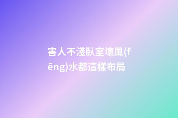 害人不淺臥室壞風(fēng)水都這樣布局