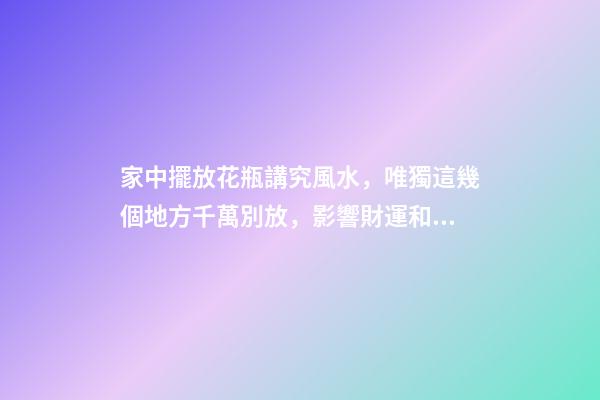 家中擺放花瓶講究風水，唯獨這幾個地方千萬別放，影響財運和健康