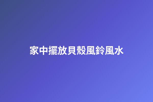 家中擺放貝殼風鈴風水