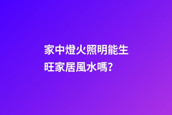 家中燈火照明能生旺家居風水嗎？