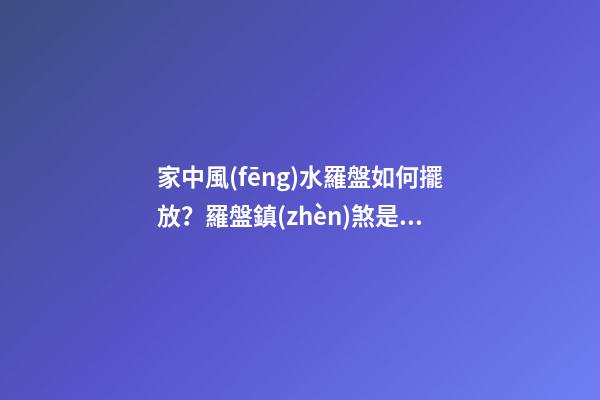 家中風(fēng)水羅盤如何擺放？羅盤鎮(zhèn)煞是什么說法？