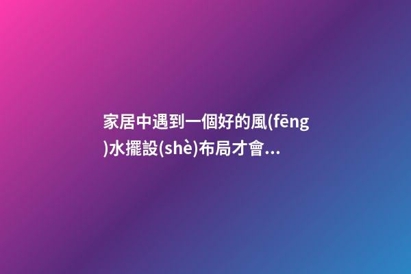家居中遇到一個好的風(fēng)水擺設(shè)布局才會有好的作用