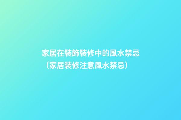 家居在裝飾裝修中的風水禁忌（家居裝修注意風水禁忌）