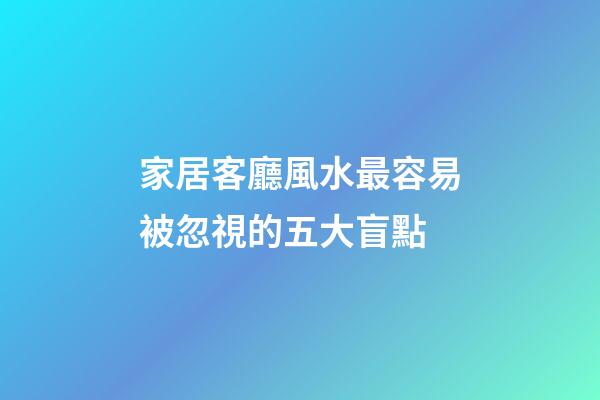家居客廳風水最容易被忽視的五大盲點