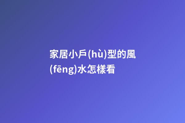 家居小戶(hù)型的風(fēng)水怎樣看