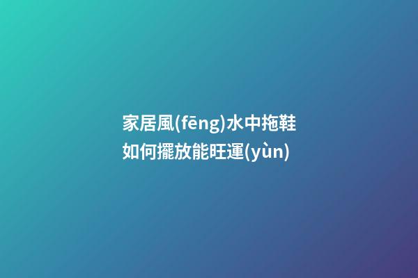 家居風(fēng)水中拖鞋如何擺放能旺運(yùn)