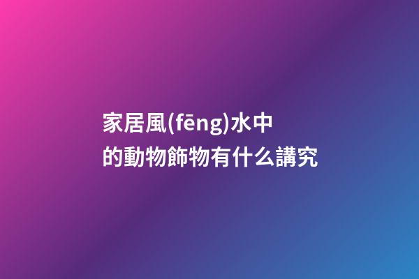 家居風(fēng)水中的動物飾物有什么講究