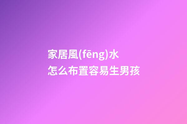 家居風(fēng)水怎么布置容易生男孩
