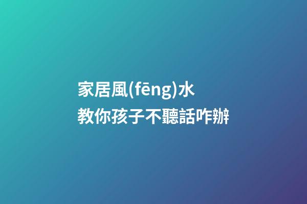 家居風(fēng)水教你孩子不聽話咋辦