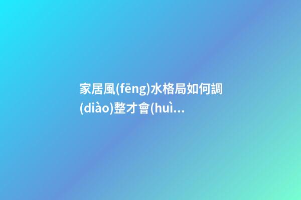 家居風(fēng)水格局如何調(diào)整才會(huì)好