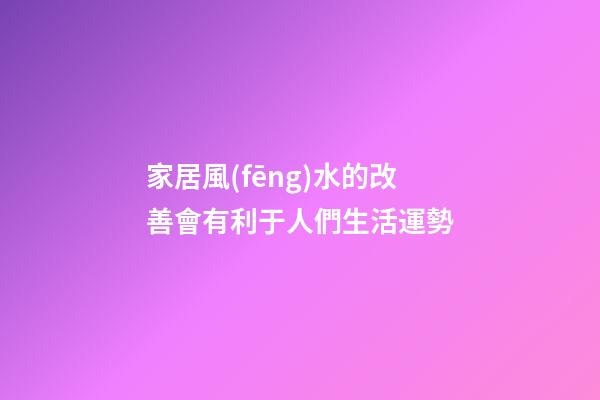家居風(fēng)水的改善會有利于人們生活運勢
