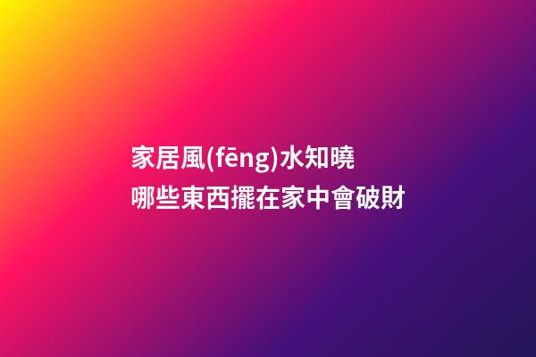 家居風(fēng)水知曉哪些東西擺在家中會破財