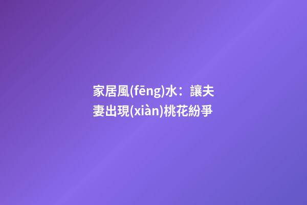 家居風(fēng)水：讓夫妻出現(xiàn)桃花紛爭