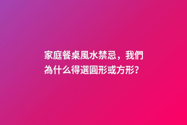 家庭餐桌風水禁忌，我們為什么得選圓形或方形？