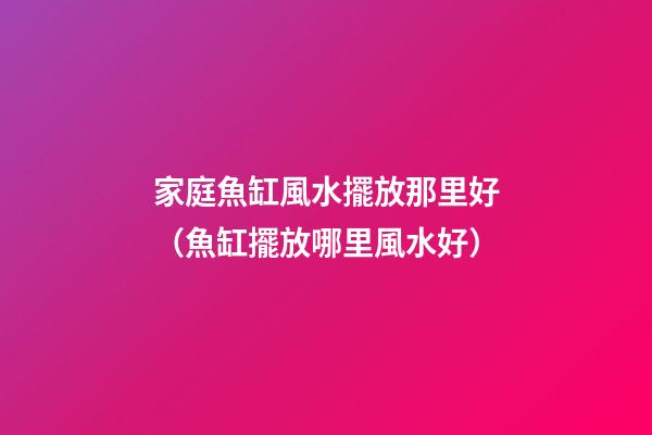 家庭魚缸風水擺放那里好（魚缸擺放哪里風水好）