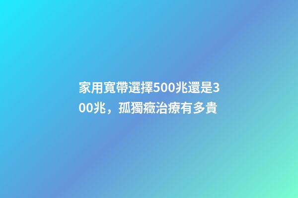 家用寬帶選擇500兆還是300兆，孤獨癥治療有多貴-第1張-觀點-玄機派