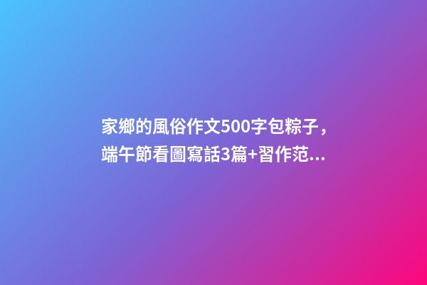 家鄉的風俗作文500字包粽子，端午節看圖寫話3篇+習作范文10篇-第1張-觀點-玄機派