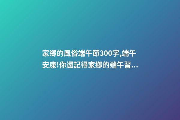 家鄉的風俗端午節300字,端午安康!你還記得家鄉的端午習俗嗎-第1張-觀點-玄機派