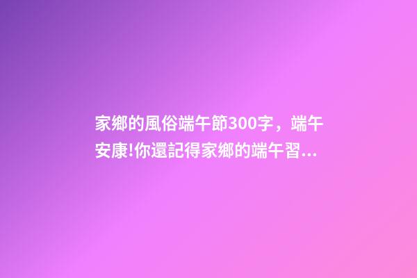 家鄉的風俗端午節300字，端午安康!你還記得家鄉的端午習俗嗎-第1張-觀點-玄機派
