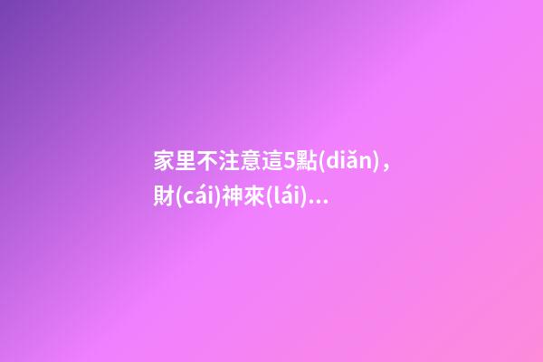 家里不注意這5點(diǎn)，財(cái)神來(lái)了都要走！這可不是危言聳聽(tīng)喲（財(cái)神到我家里來(lái)下一句）