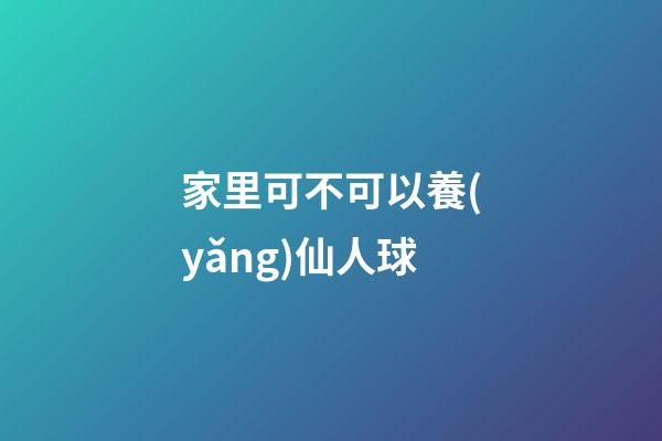 家里可不可以養(yǎng)仙人球