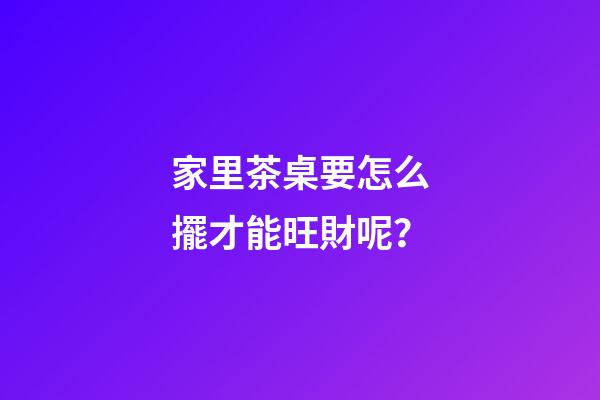 家里茶桌要怎么擺才能旺財呢？